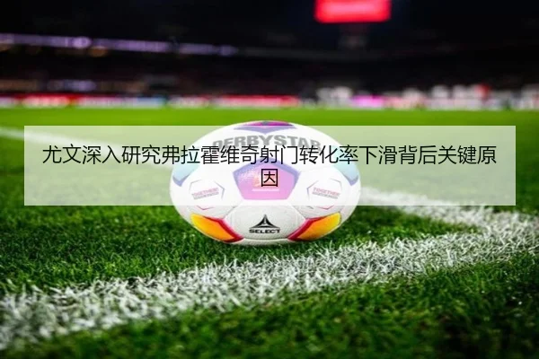 尤文深入研究弗拉霍维奇射门转化率下滑背后关键原因