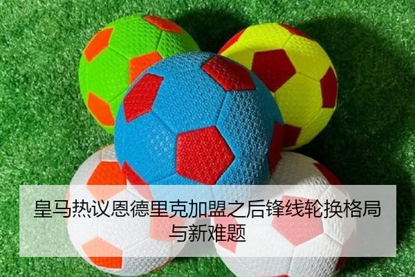 皇马热议恩德里克加盟之后锋线轮换格局与新难题