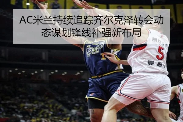 AC米兰持续追踪齐尔克泽转会动态谋划锋线补强新布局
