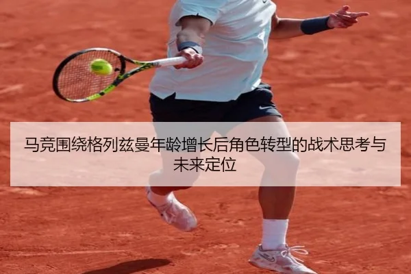 马竞围绕格列兹曼年龄增长后角色转型的战术思考与未来定位