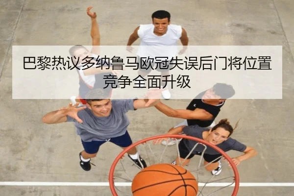 巴黎热议多纳鲁马欧冠失误后门将位置竞争全面升级