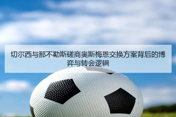 切尔西与那不勒斯磋商奥斯梅恩交换方案背后的博弈与转会逻辑