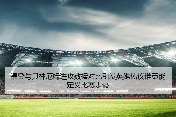 福登与贝林厄姆进攻数据对比引发英媒热议谁更能定义比赛走势