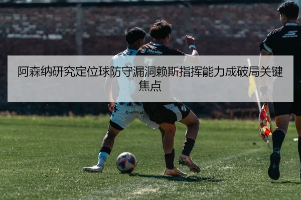 阿森纳研究定位球防守漏洞赖斯指挥能力成破局关键焦点